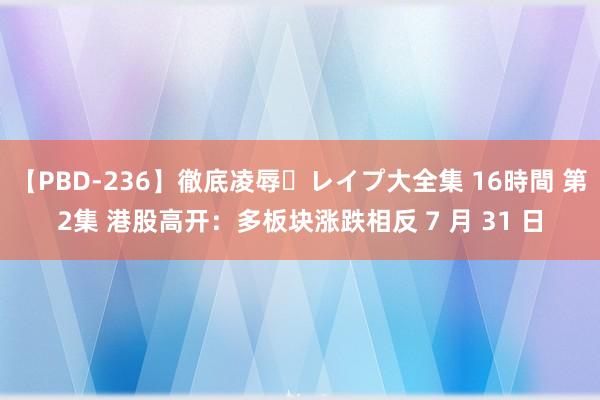 【PBD-236】徹底凌辱・レイプ大全集 16時間 第2集 港股高开：多板块涨跌相反 7 月 31 日