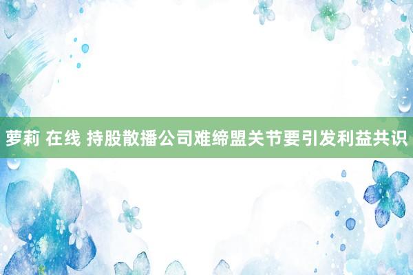 萝莉 在线 持股散播公司难缔盟关节要引发利益共识