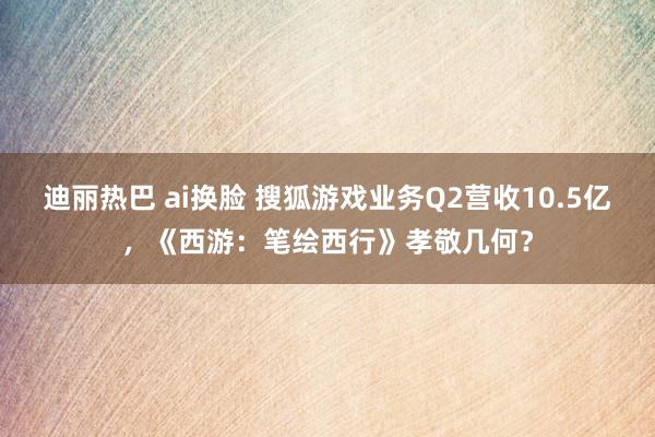 迪丽热巴 ai换脸 搜狐游戏业务Q2营收10.5亿，《西游：笔绘西行》孝敬几何？