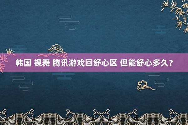 韩国 裸舞 腾讯游戏回舒心区 但能舒心多久？