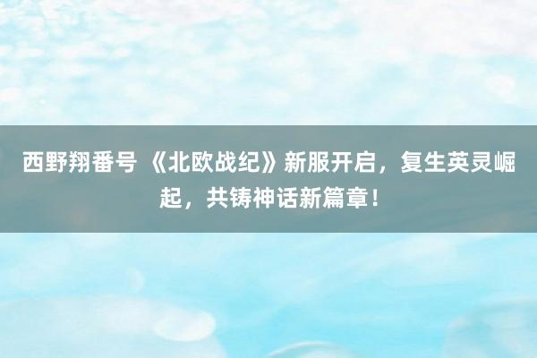 西野翔番号 《北欧战纪》新服开启，复生英灵崛起，共铸神话新篇章！