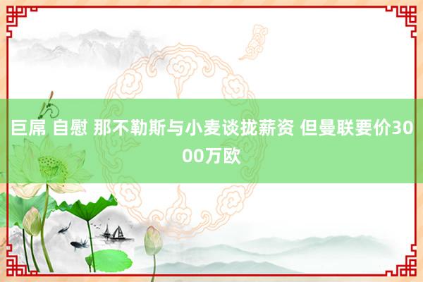 巨屌 自慰 那不勒斯与小麦谈拢薪资 但曼联要价3000万欧