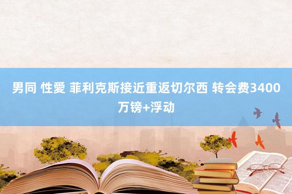 男同 性愛 菲利克斯接近重返切尔西 转会费3400万镑+浮动