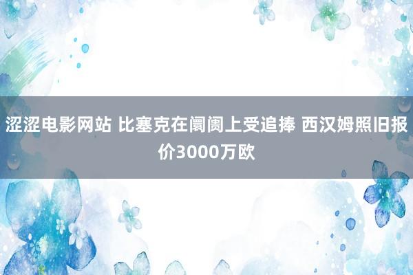 涩涩电影网站 比塞克在阛阓上受追捧 西汉姆照旧报价3000万欧