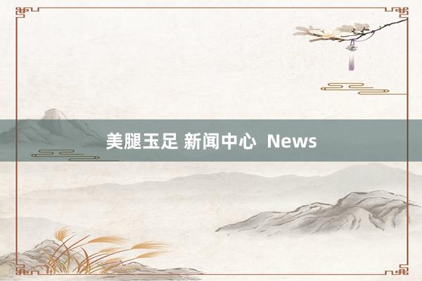 美腿玉足 新闻中心  News