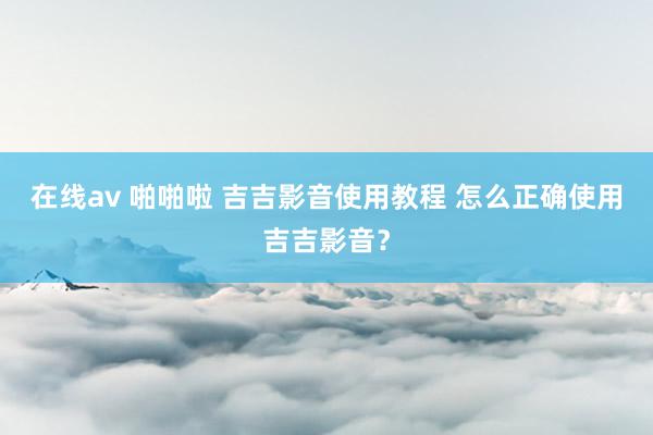 在线av 啪啪啦 吉吉影音使用教程 怎么正确使用吉吉影音？