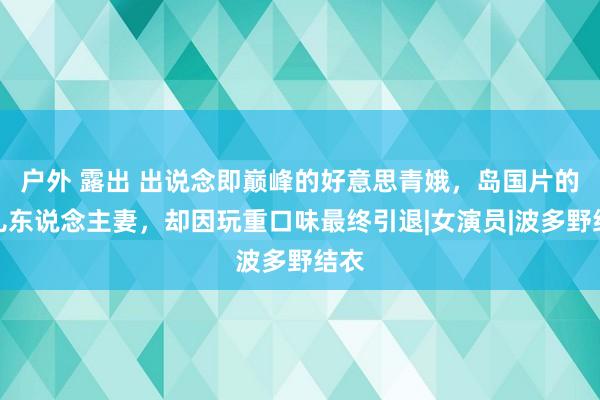 户外 露出 出说念即巅峰的好意思青娥，岛国片的可儿东说念主妻，却因玩重口味最终引退|女演员|波多野结衣