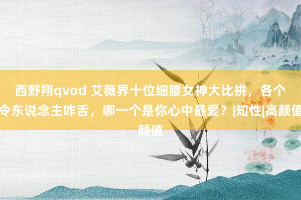 西野翔qvod 艾薇界十位细腰女神大比拼，各个令东说念主咋舌，哪一个是你心中最爱？|知性|高颜值