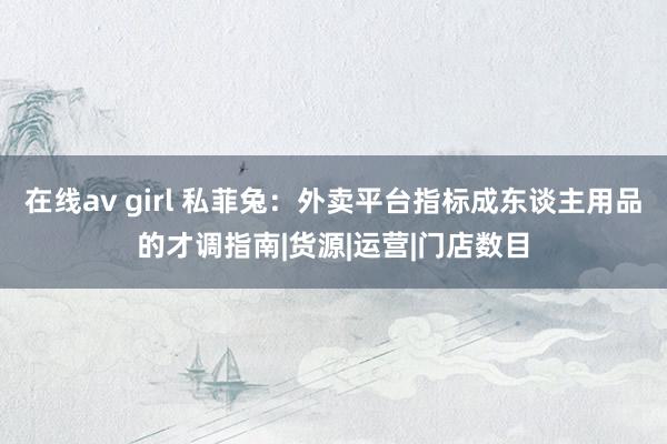 在线av girl 私菲兔：外卖平台指标成东谈主用品的才调指南|货源|运营|门店数目