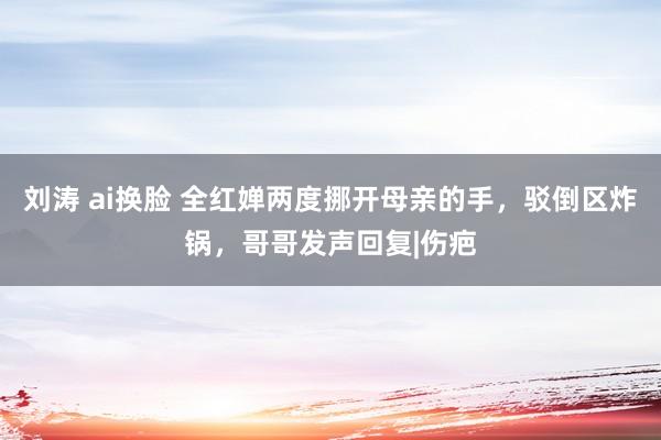 刘涛 ai换脸 全红婵两度挪开母亲的手，驳倒区炸锅，哥哥发声回复|伤疤