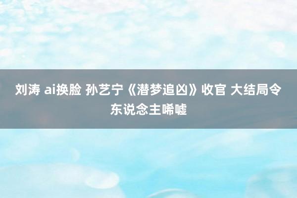 刘涛 ai换脸 孙艺宁《潜梦追凶》收官 大结局令东说念主唏嘘