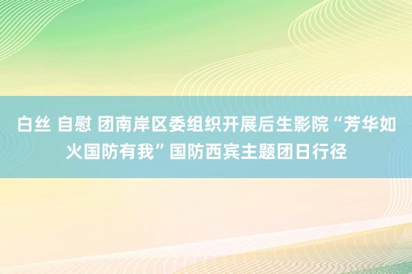 白丝 自慰 团南岸区委组织开展后生影院“芳华如火　国防有我”国防西宾主题团日行径