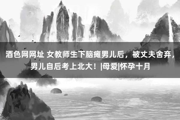 酒色网网址 女教师生下脑瘫男儿后，被丈夫舍弃，男儿自后考上北大！|母爱|怀孕十月